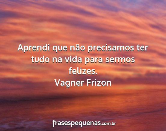 Vagner Frizon - Aprendi que não precisamos ter tudo na vida para...