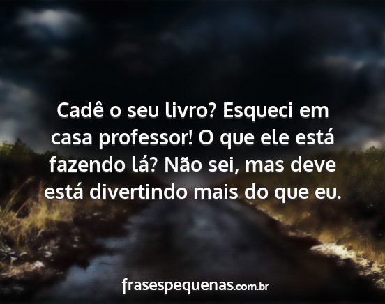 Cadê o seu livro? Esqueci em casa professor! O...