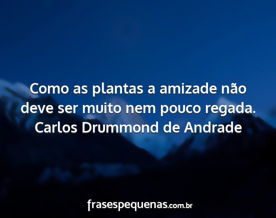 Carlos Drummond de Andrade - Como as plantas a amizade não deve ser muito nem...