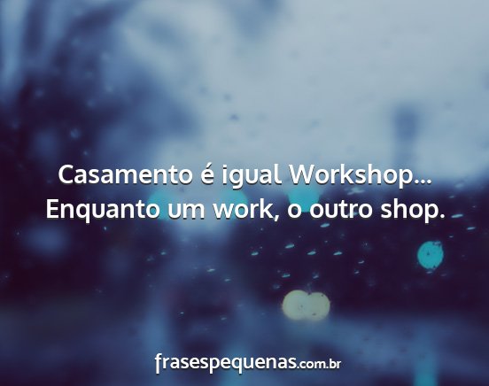 Casamento é igual Workshop... Enquanto um work,...