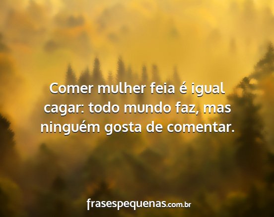 Comer mulher feia é igual cagar: todo mundo faz,...