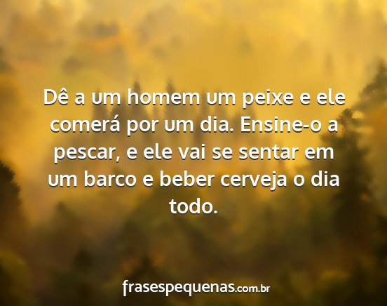 Dê a um homem um peixe e ele comerá por um dia....