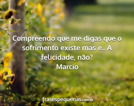 Marcio - Compreendo que me digas que o sofrimento existe...