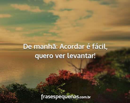 De manhã: Acordar é fácil, quero ver levantar!...