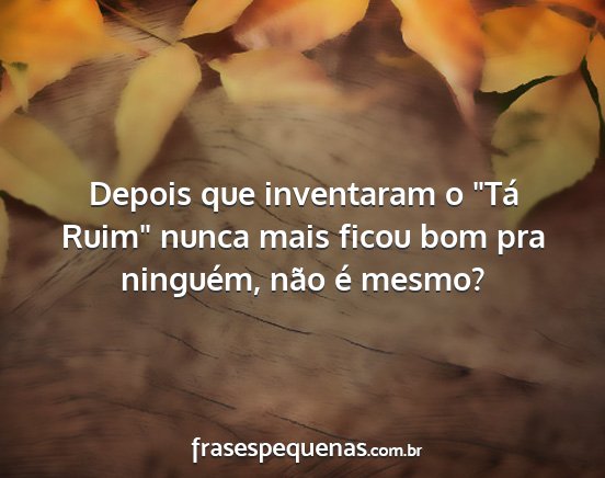 Depois que inventaram o Tá Ruim nunca mais...