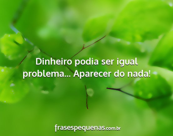 Dinheiro podia ser igual problema... Aparecer do...