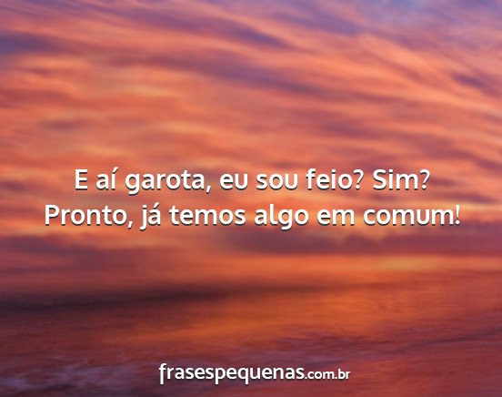 E aí garota, eu sou feio? Sim? Pronto, já temos...