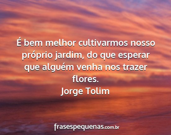 Jorge Tolim - É bem melhor cultivarmos nosso próprio jardim,...