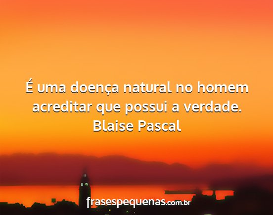 Blaise Pascal - É uma doença natural no homem acreditar que...