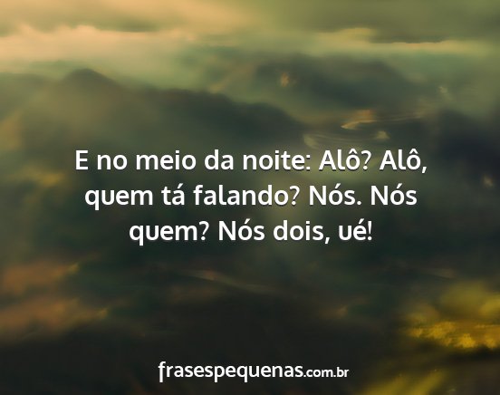 E no meio da noite: Alô? Alô, quem tá falando?...