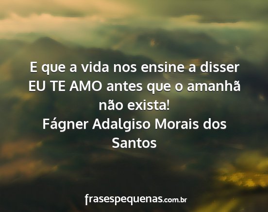 Fágner Adalgiso Morais dos Santos - E que a vida nos ensine a disser EU TE AMO antes...
