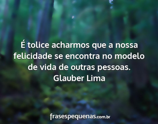 Glauber Lima - É tolice acharmos que a nossa felicidade se...