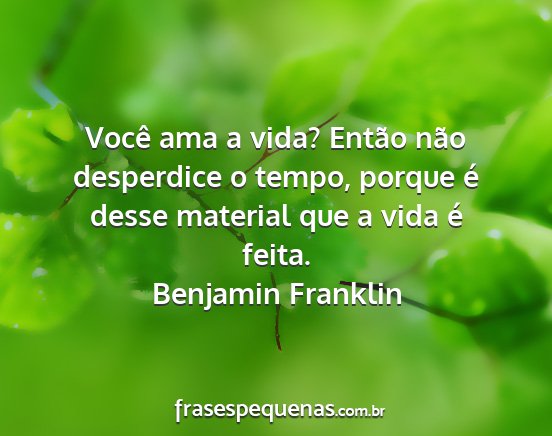 Benjamin Franklin - Você ama a vida? Então não desperdice o tempo,...