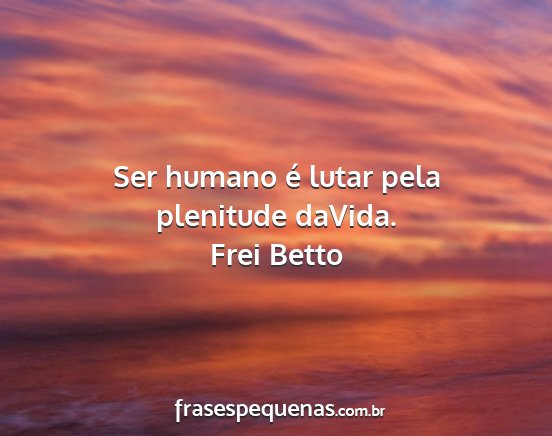 Frei Betto - Ser humano é lutar pela plenitude daVida....