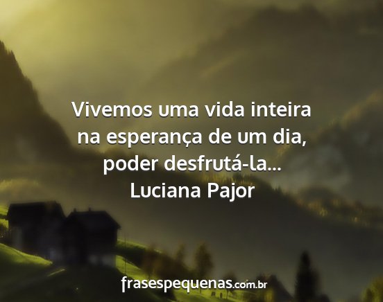 Luciana Pajor - Vivemos uma vida inteira na esperança de um dia,...