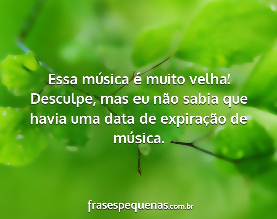 Essa música é muito velha! Desculpe, mas eu...