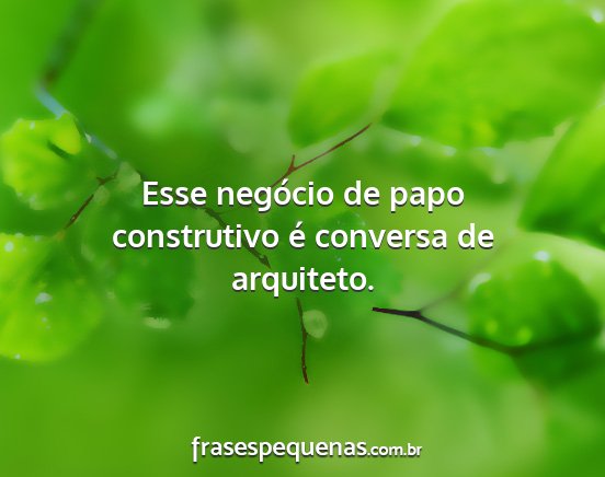 Esse negócio de papo construtivo é conversa de...