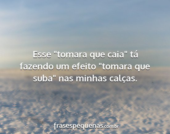 Esse tomara que caia tá fazendo um efeito...