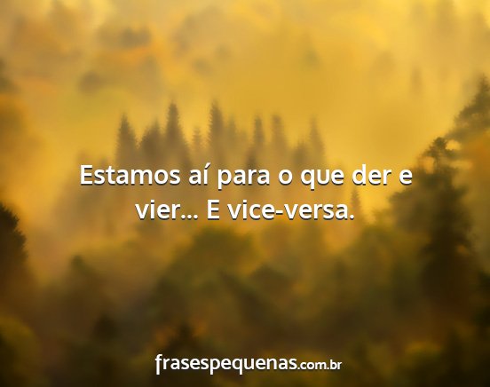 Estamos aí para o que der e vier... E vice-versa....