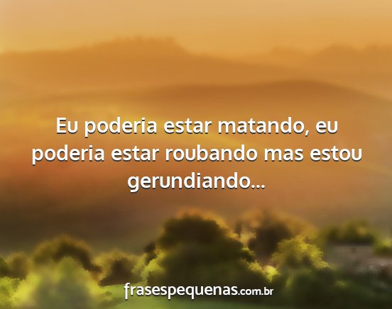 Eu poderia estar matando, eu poderia estar...