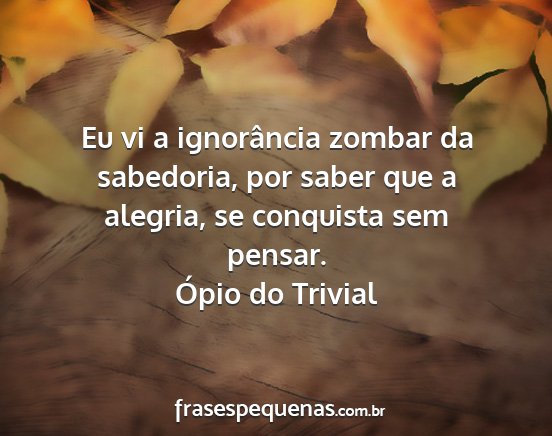 Ópio do Trivial - Eu vi a ignorância zombar da sabedoria, por...