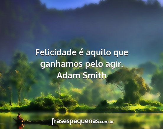 Adam Smith - Felicidade é aquilo que ganhamos pelo agir....