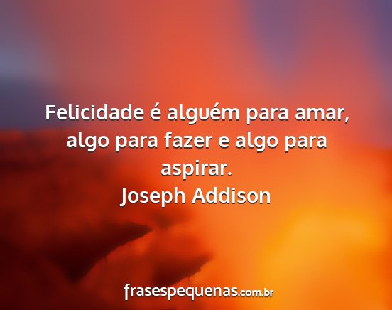 Joseph Addison - Felicidade é alguém para amar, algo para fazer...