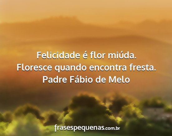 Padre Fábio de Melo - Felicidade é flor miúda. Floresce quando...