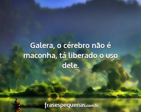 Galera, o cérebro não é maconha, tá liberado...