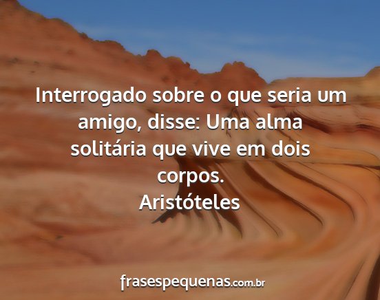 Aristóteles - Interrogado sobre o que seria um amigo, disse:...