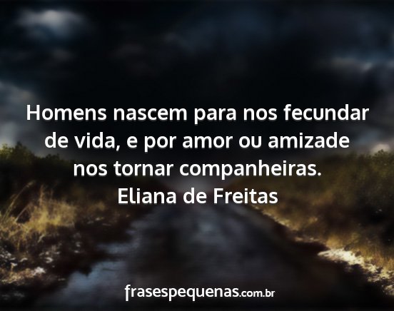 Eliana de Freitas - Homens nascem para nos fecundar de vida, e por...