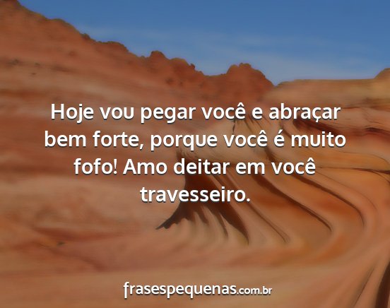 Hoje vou pegar você e abraçar bem forte, porque...