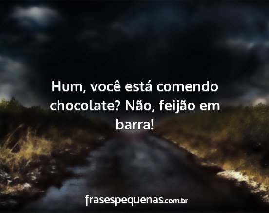 Hum, você está comendo chocolate? Não, feijão...