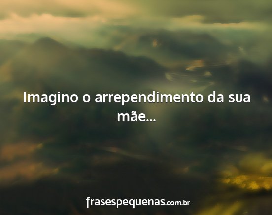 Imagino o arrependimento da sua mãe......