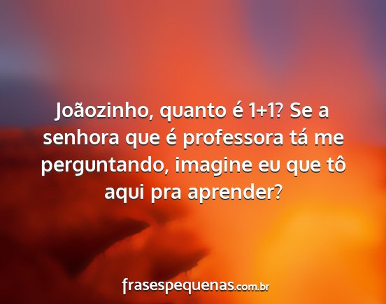 Joãozinho, quanto é 1+1? Se a senhora que é...