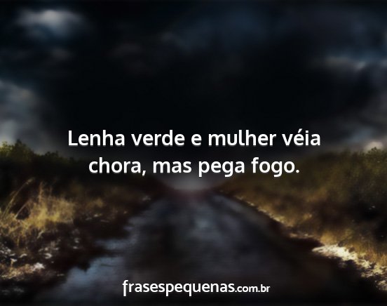 Lenha verde e mulher véia chora, mas pega fogo....