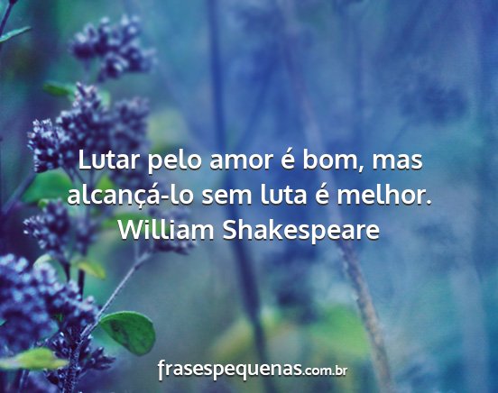 William Shakespeare - Lutar pelo amor é bom, mas alcançá-lo sem luta...