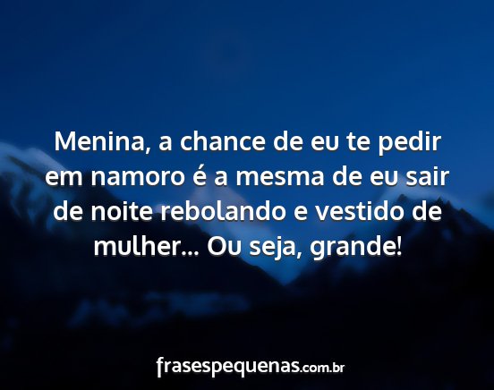 Menina, a chance de eu te pedir em namoro é a...