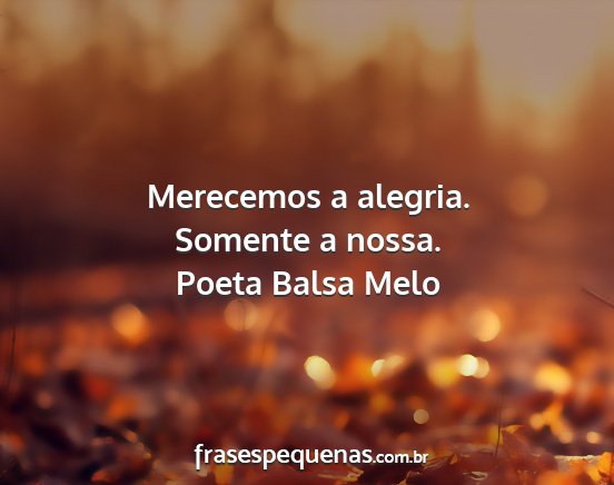 Poeta Balsa Melo - Merecemos a alegria. Somente a nossa....