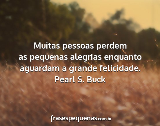 Pearl S. Buck - Muitas pessoas perdem as pequenas alegrias...