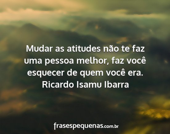 Ricardo Isamu Ibarra - Mudar as atitudes não te faz uma pessoa melhor,...