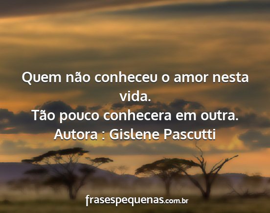 Autora : Gislene Pascutti - Quem não conheceu o amor nesta vida. Tão pouco...