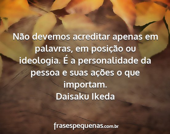 Daisaku Ikeda - Não devemos acreditar apenas em palavras, em...