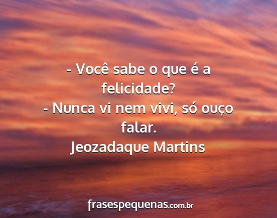 Jeozadaque Martins - - Você sabe o que é a felicidade? - Nunca vi...