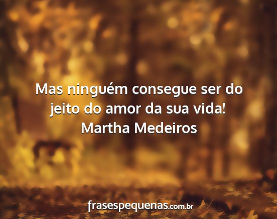 Martha Medeiros - Mas ninguém consegue ser do jeito do amor da sua...