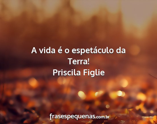 Priscila Figlie - A vida é o espetáculo da Terra!...