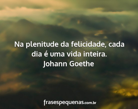 Johann Goethe - Na plenitude da felicidade, cada dia é uma vida...