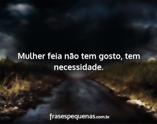 Mulher feia não tem gosto, tem necessidade....