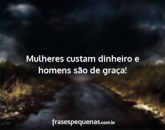 Mulheres custam dinheiro e homens são de graça!...