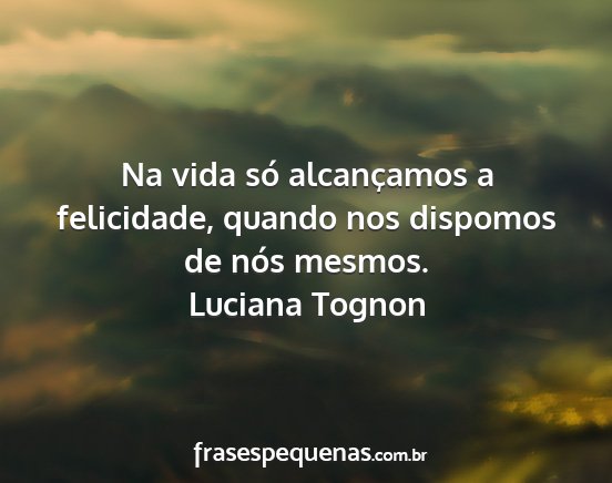 Luciana Tognon - Na vida só alcançamos a felicidade, quando nos...